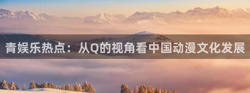先锋娱乐公司：青娱乐热点：从Q的视角看中国动漫文化发展